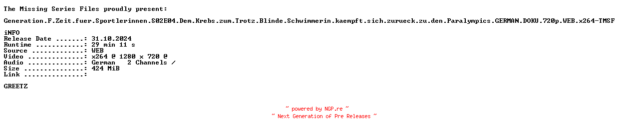 NFO for the release Generation.F.Zeit.fuer.Sportlerinnen.S02E04.Dem.Krebs.zum.Trotz.Blinde.Schwimmerin.kaempft.sich.zurueck.zu.den.Paralympics.GERMAN.DOKU.720p.WEB.x264-TMSF by TMSF