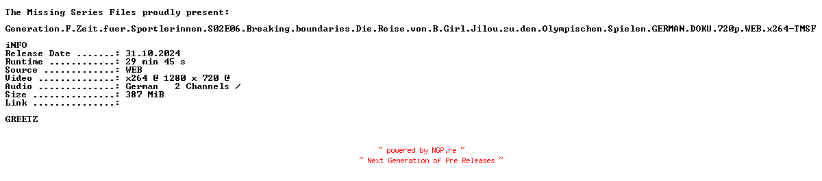 NFO for the release Generation.F.Zeit.fuer.Sportlerinnen.S02E06.Breaking.boundaries.Die.Reise.von.B.Girl.Jilou.zu.den.Olympischen.Spielen.GERMAN.DOKU.720p.WEB.x264-TMSF by TMSF